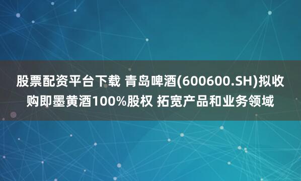 股票配资平台下载 青岛啤酒(600600.SH)拟收购即墨黄酒100%股权 拓宽产品和业务领域