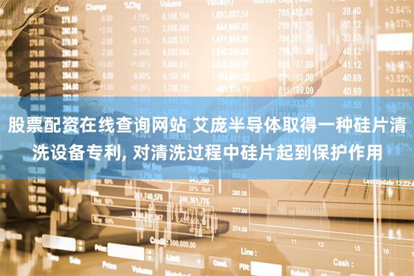 股票配资在线查询网站 艾庞半导体取得一种硅片清洗设备专利, 对清洗过程中硅片起到保护作用
