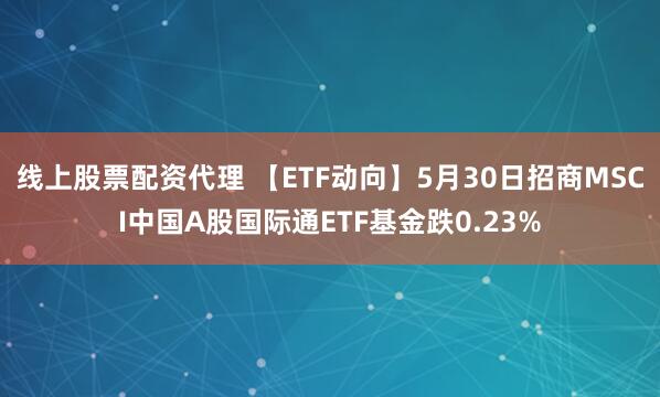 线上股票配资代理 【ETF动向】5月30日招商MSCI中国A股国际通ETF基金跌0.23%
