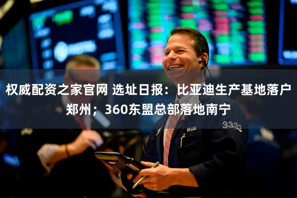 权威配资之家官网 选址日报：比亚迪生产基地落户郑州；360东盟总部落地南宁