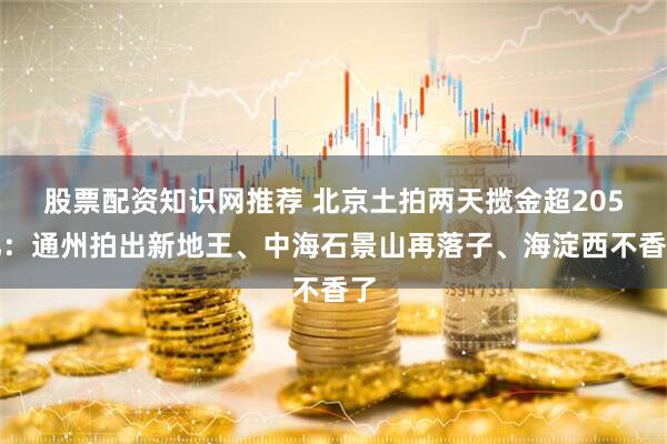 股票配资知识网推荐 北京土拍两天揽金超205亿：通州拍出新地王、中海石景山再落子、海淀西不香了