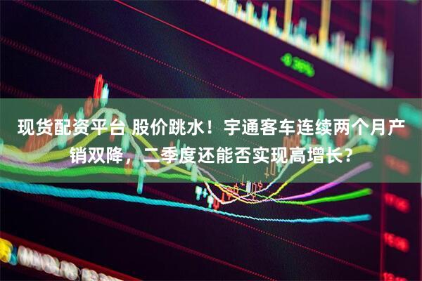 现货配资平台 股价跳水！宇通客车连续两个月产销双降，二季度还能否实现高增长？
