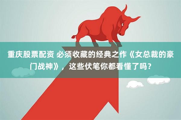 重庆股票配资 必须收藏的经典之作《女总裁的豪门战神》，这些伏笔你都看懂了吗？