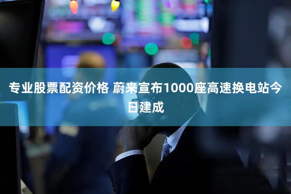 专业股票配资价格 蔚来宣布1000座高速换电站今日建成