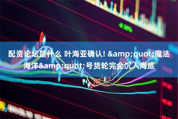 配资论坛是什么 叶海亚确认! &quot;魔法海洋&quot;号货轮完全沉入海底