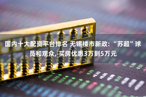 国内十大配资平台排名 无锡楼市新政: “苏超”球员和观众, 买房优惠3万到5万元