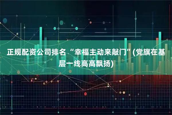正规配资公司排名 “幸福主动来敲门”(党旗在基层一线高高飘扬)