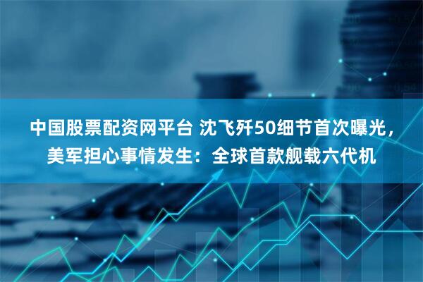 中国股票配资网平台 沈飞歼50细节首次曝光，美军担心事情发生：全球首款舰载六代机