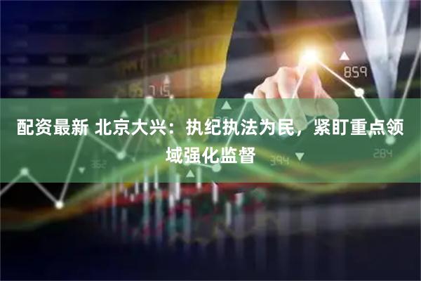 配资最新 北京大兴：执纪执法为民，紧盯重点领域强化监督