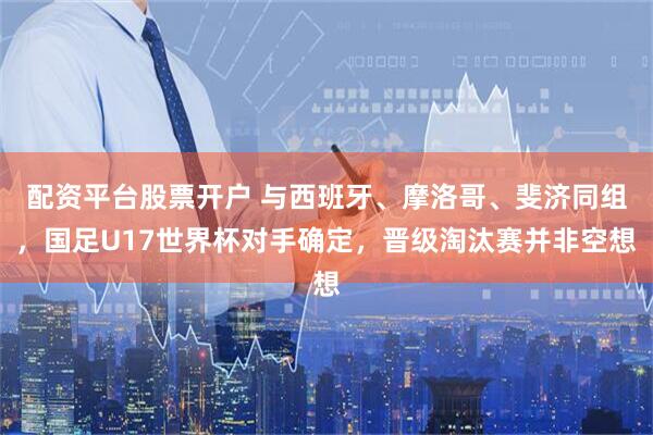 配资平台股票开户 与西班牙、摩洛哥、斐济同组，国足U17世界杯对手确定，晋级淘汰赛并非空想
