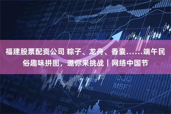 福建股票配资公司 粽子、龙舟、香囊……端午民俗趣味拼图，邀你来挑战｜网络中国节