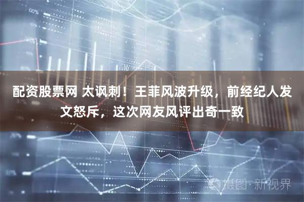 配资股票网 太讽刺！王菲风波升级，前经纪人发文怒斥，这次网友风评出奇一致