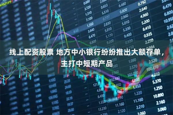 线上配资股票 地方中小银行纷纷推出大额存单，主打中短期产品