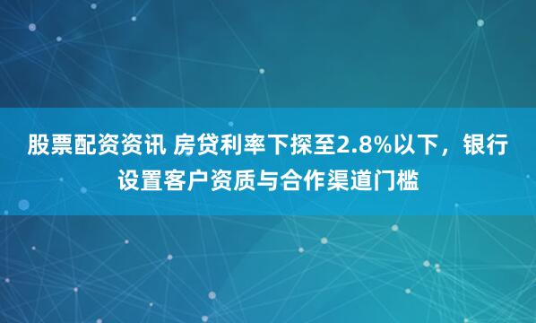 股票配资资讯 房贷利率下探至2.8%以下，银行设置客户资质与合作渠道门槛
