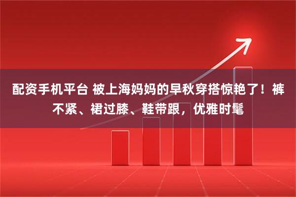 配资手机平台 被上海妈妈的早秋穿搭惊艳了！裤不紧、裙过膝、鞋带跟，优雅时髦
